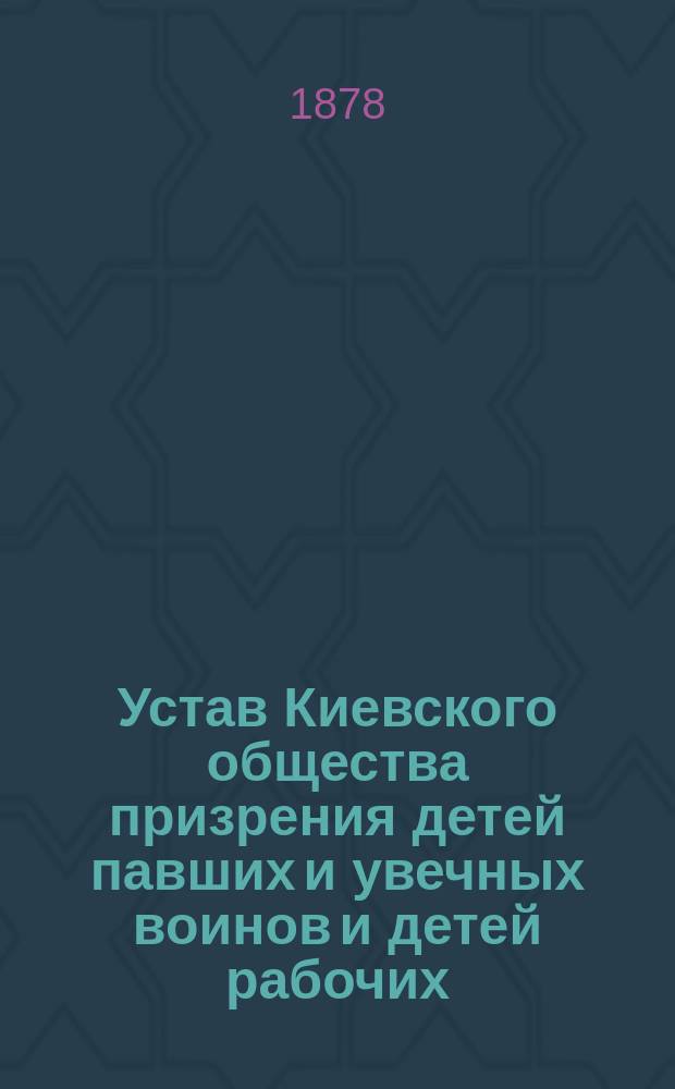 Устав Киевского общества призрения детей павших и увечных воинов и детей рабочих : Утв. 6 дек. 1878 г.