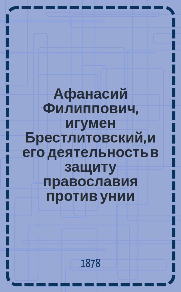 Афанасий Филиппович, игумен Брестлитовский, и его деятельность в защиту православия против унии : Чит. в заседании ист. о-ва Летописца-Нестора 23 апр. 1878 г.