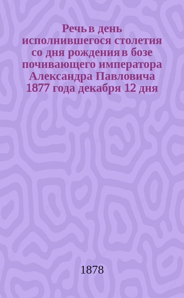 Речь в день исполнившегося столетия со дня рождения в бозе почивающего императора Александра Павловича 1877 года декабря 12 дня, произнесенная на публичном семинарском собрании ректором семинарии протоиереем П.Л. Лосевым