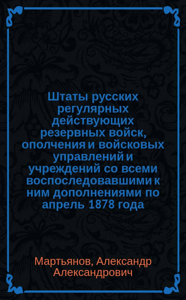 Штаты русских регулярных действующих резервных войск, ополчения и войсковых управлений и учреждений со всеми воспоследовавшими к ним дополнениями по апрель 1878 года