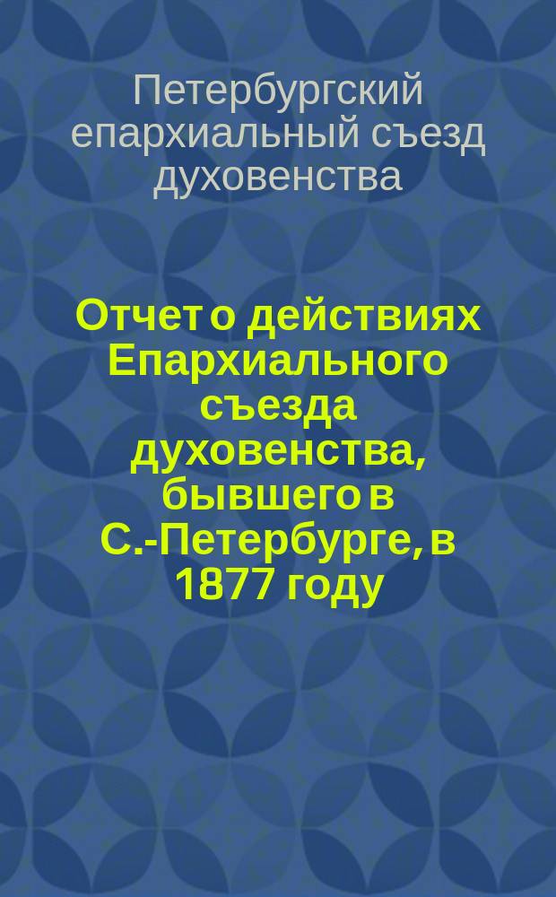 Отчет о действиях Епархиального съезда духовенства, бывшего в С.-Петербурге, в 1877 году