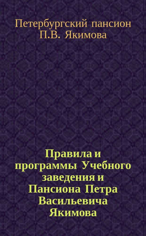 Правила и программы Учебного заведения и Пансиона Петра Васильевича Якимова