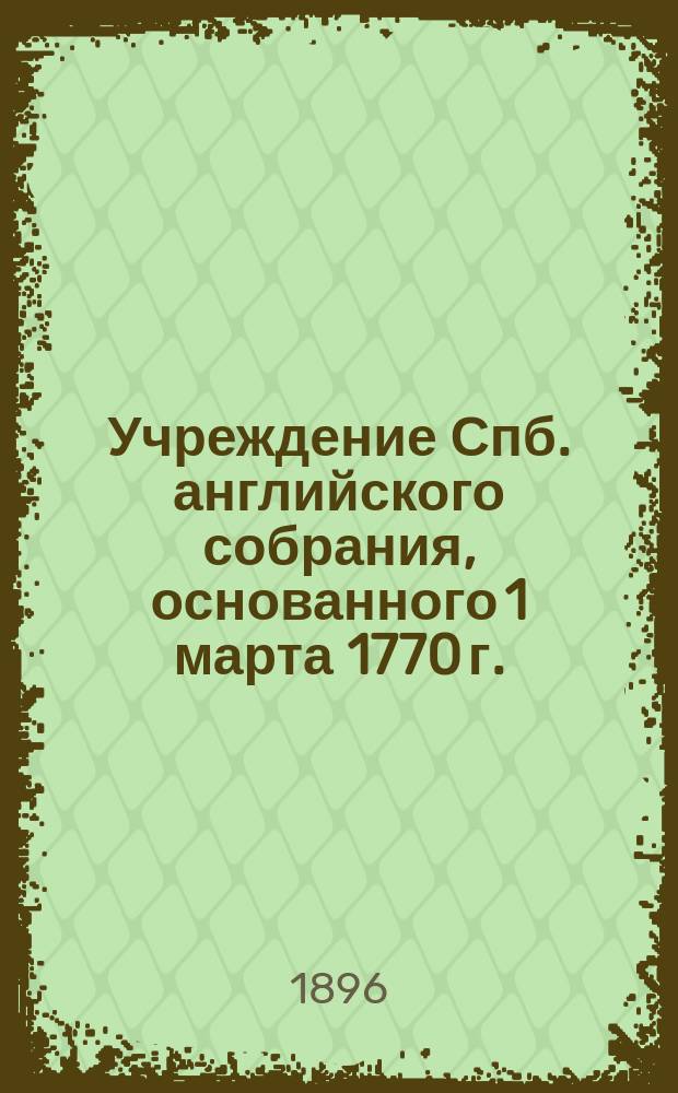 Учреждение Спб. английского собрания, основанного 1 марта 1770 г. : Утв. Собранием в 1853 г. и доп. последующими постановлениями по 1-е марта 1896 г