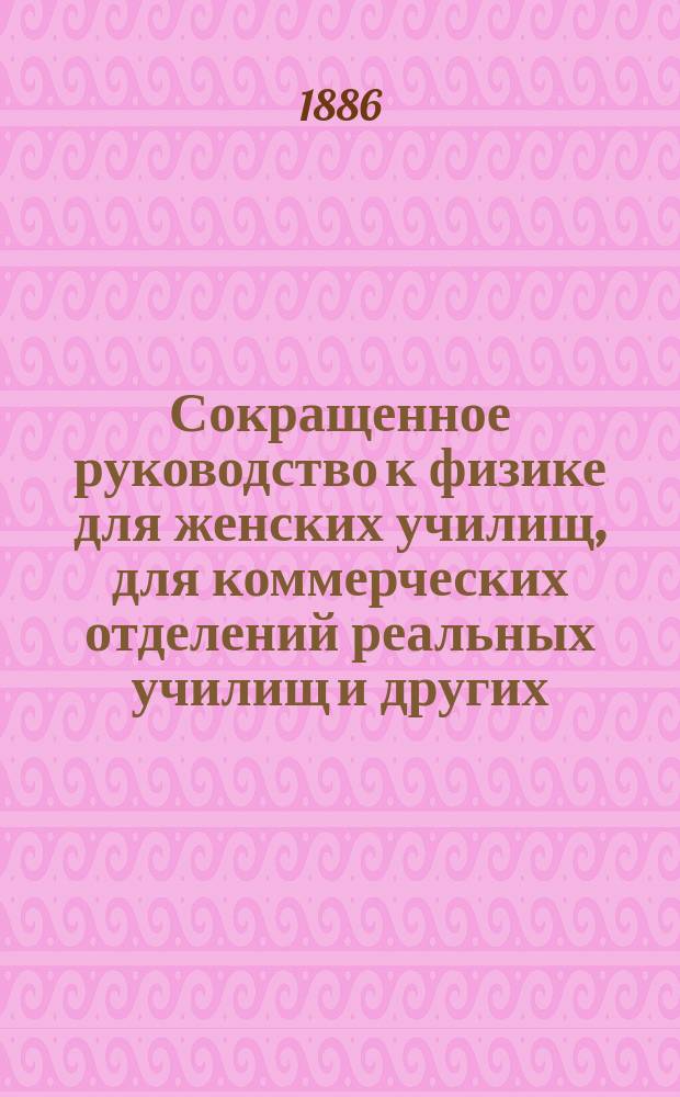 Сокращенное руководство к физике для женских училищ, для коммерческих отделений реальных училищ и других, в которых этот предмет преподается в сокращенном объеме