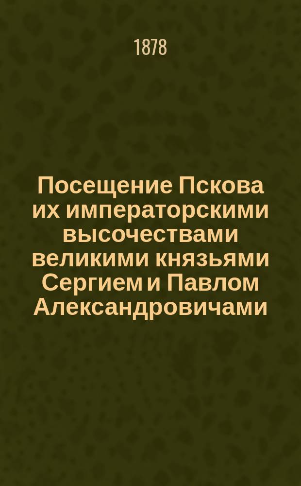 Посещение Пскова их императорскими высочествами великими князьями Сергием и Павлом Александровичами, Константином и Димитрием Константиновичами, с 8 по 12 июля 1878 г.