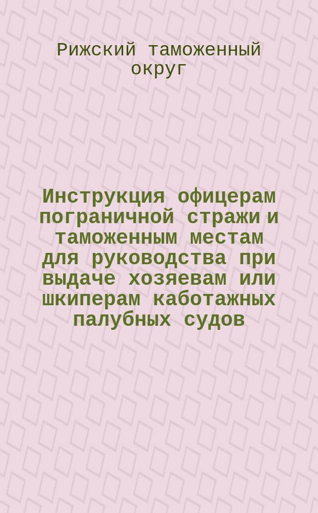 Инструкция офицерам пограничной стражи и таможенным местам для руководства при выдаче хозяевам или шкиперам каботажных палубных судов, поднимающих свыше 10 ластов, разрешения начальника округа на приход к приморским местам Рижского и С.-Петербургского таможенных округов, где нет таможен