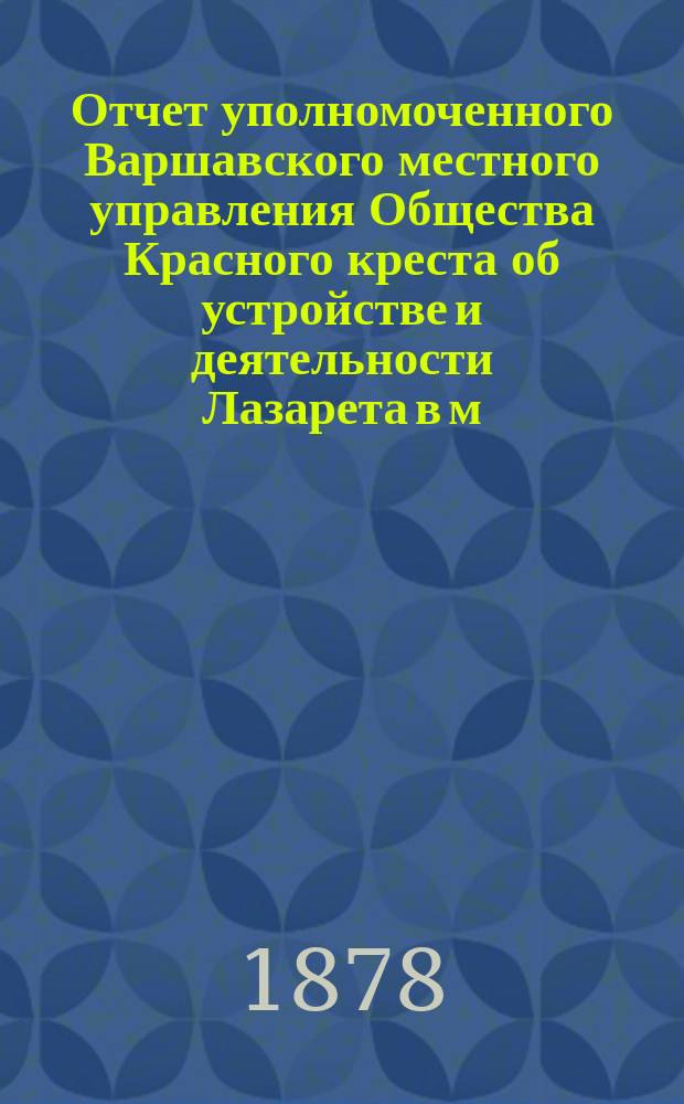 Отчет уполномоченного Варшавского местного управления Общества Красного креста об устройстве и деятельности Лазарета в м. Славуте Волынской губернии с 25 сентября 1877 года по 1 мая 1878 года