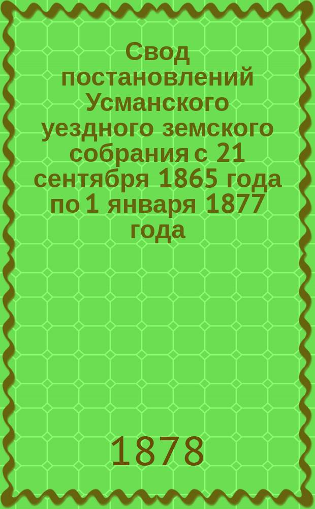Свод постановлений Усманского уездного земского собрания с 21 сентября 1865 года по 1 января 1877 года : По предметам, подлежащим ведению земства, на основании положения о губ. и уезд. зем. учреждениях