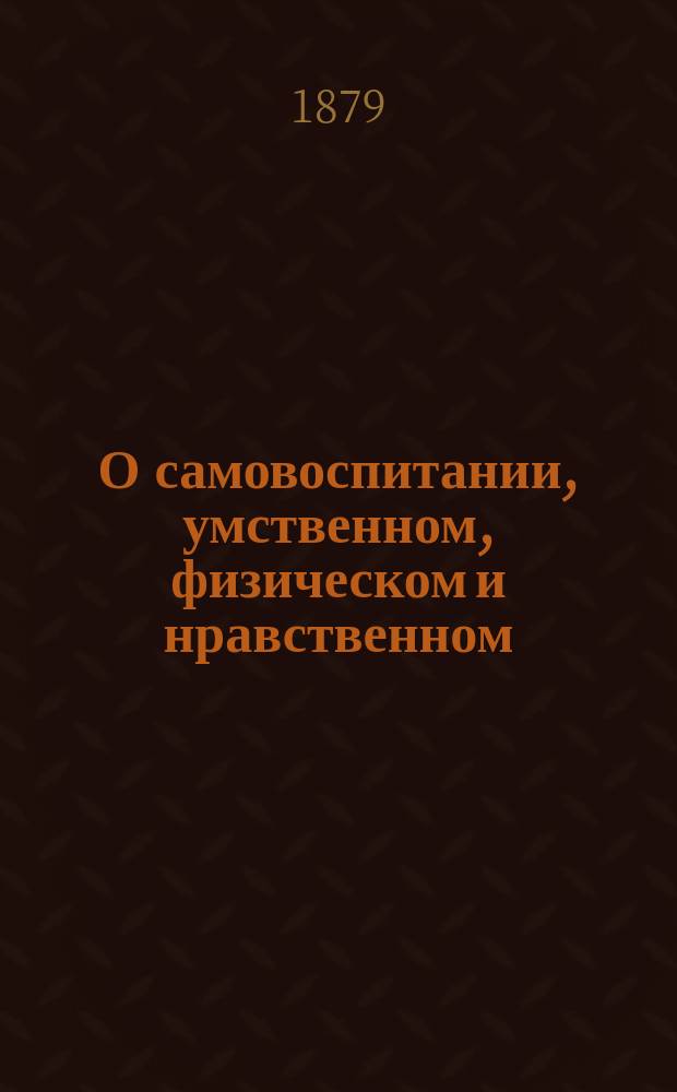 О самовоспитании, умственном, физическом и нравственном : Советы юношам, вступающим в жизнь и желающим серьезно подготовиться к науч. и обществ. деятельности : Пер. с 11-го англ. яз. И. Паульсона