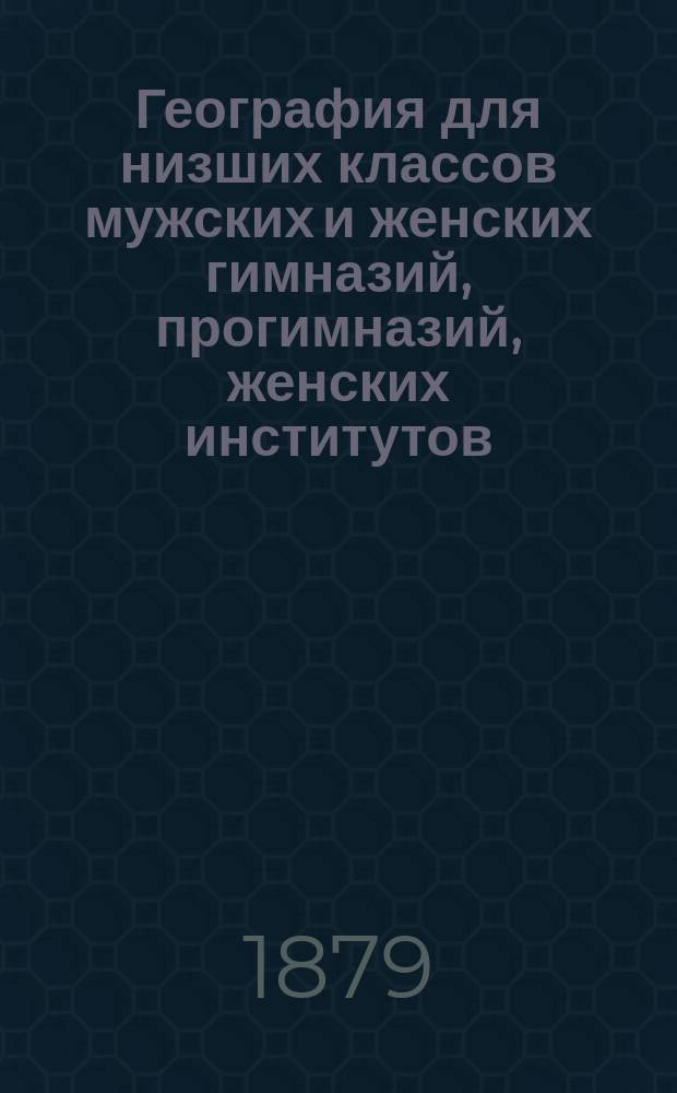 География для низших классов мужских и женских гимназий, прогимназий, женских институтов, реальных, уездных, городских училищ и учительских семинарий
