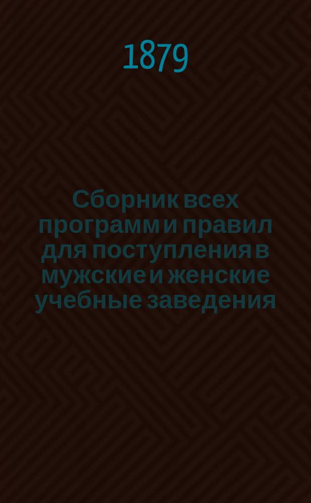 Сборник всех программ и правил для поступления в мужские и женские учебные заведения (1879-1880 учеб. год) : С прил. правил и прогр. част. учеб. заведений и спец. испытаний по всем ведомствам