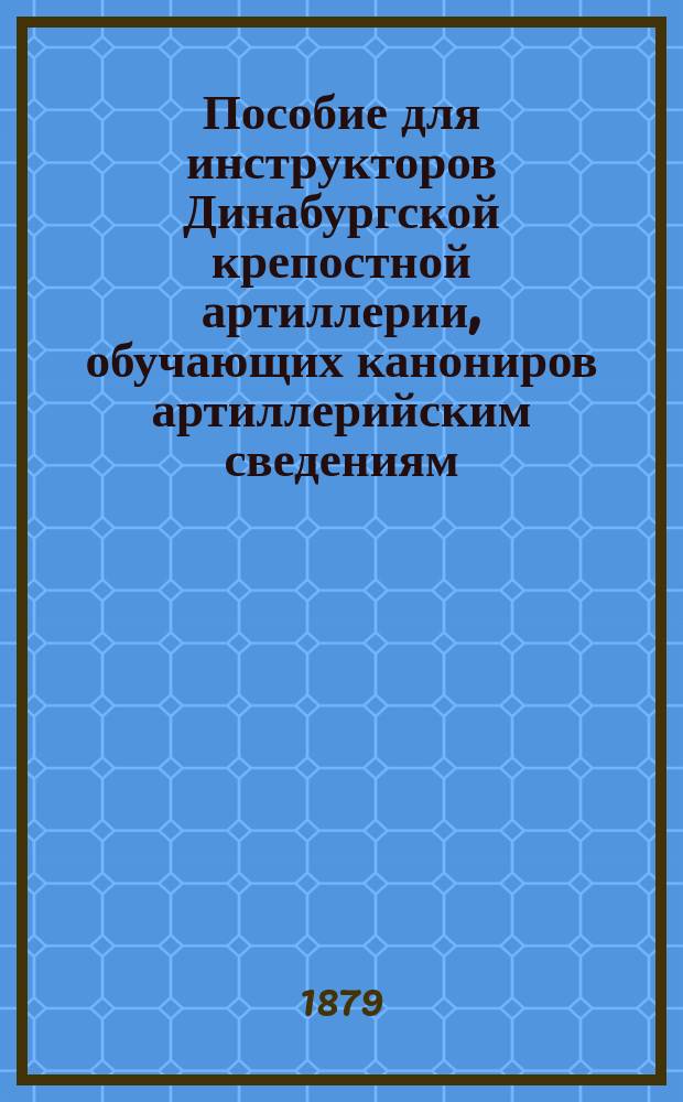 Пособие для инструкторов Динабургской крепостной артиллерии, обучающих канониров артиллерийским сведениям : Может служить руководством для преподавания арт. в баталион. учеб. командах : Сведения, относящиеся до нарез. орудий
