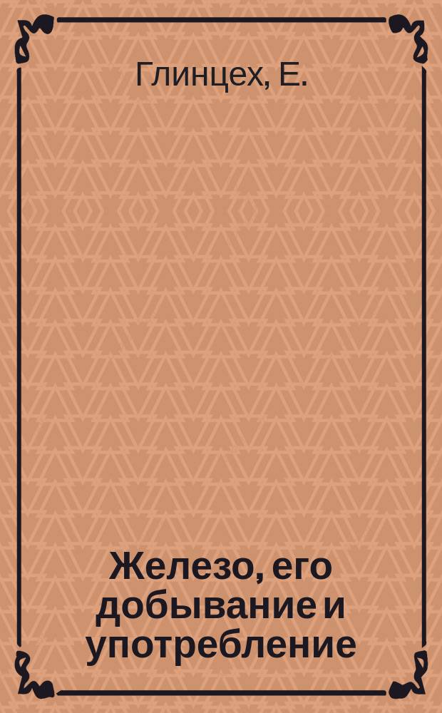 Железо, его добывание и употребление : Моногр. Е. Глинцеха