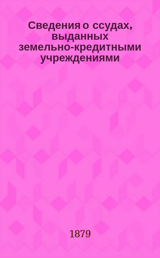 Сведения о ссудах, выданных земельно-кредитными учреждениями : Со времени открытия зем. банков по 1 янв. 1877 г