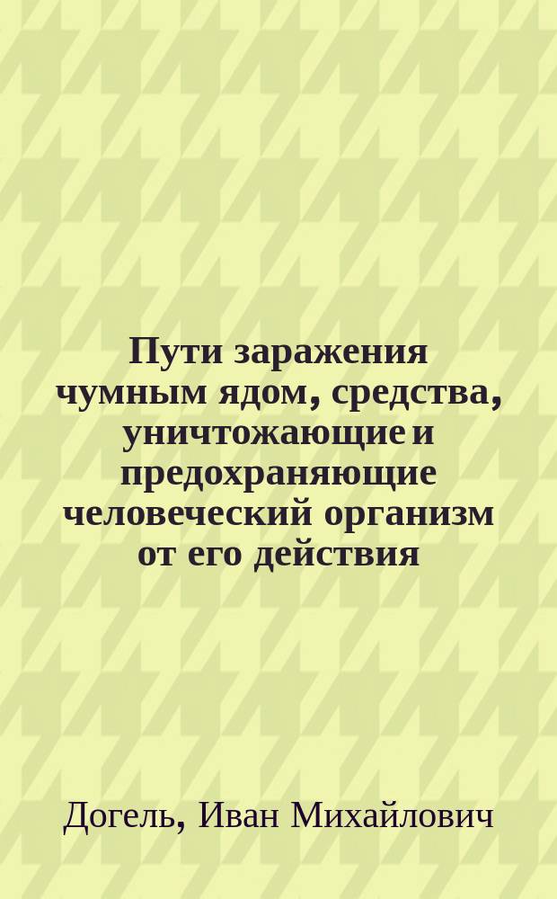 Пути заражения чумным ядом, средства, уничтожающие и предохраняющие человеческий организм от его действия : Докл. О-ву врачей при Казан. ун-те проф. И. Догеля