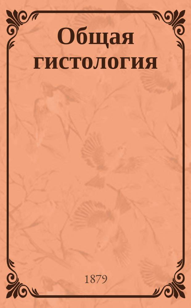 Общая гистология : Сост. по лекциям Ф.Н. Заварыкина, проф. Имп. Мед.-хирург. акад., чит. в 1878/79 г