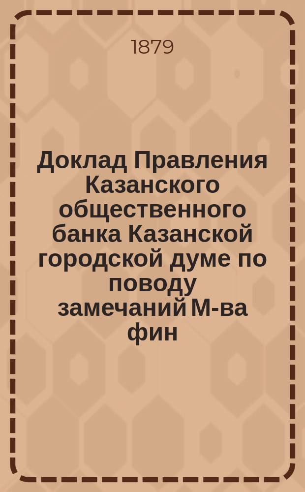 Доклад Правления Казанского общественного банка Казанской городской думе [по поводу замечаний М-ва фин. о работе Банка за 1878 г.]