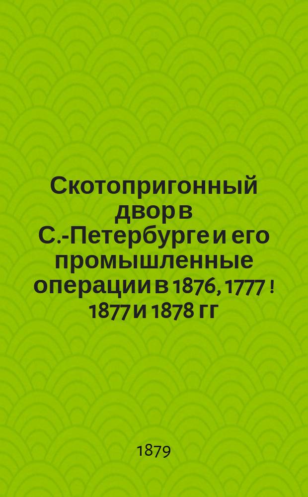 Скотопригонный двор в С.-Петербурге и его промышленные операции в 1876, 1777 [! 1877] и 1878 гг.
