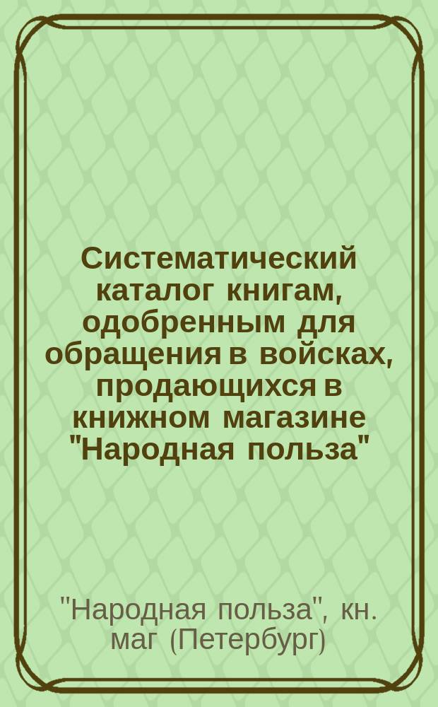 Систематический каталог книгам, одобренным для обращения в войсках, продающихся в книжном магазине "Народная польза"... С.-Петербург