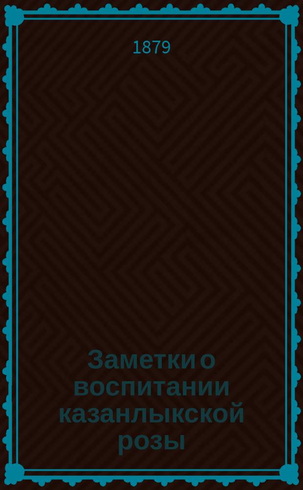 Заметки о воспитании казанлыкской розы (Rosa damascena Mil.) с промышленной целью, произведенном по распоряжению Министерства государственных имуществ на хуторе Гераклея, близ Херсонского монастыря, в окрестностях Севастополя