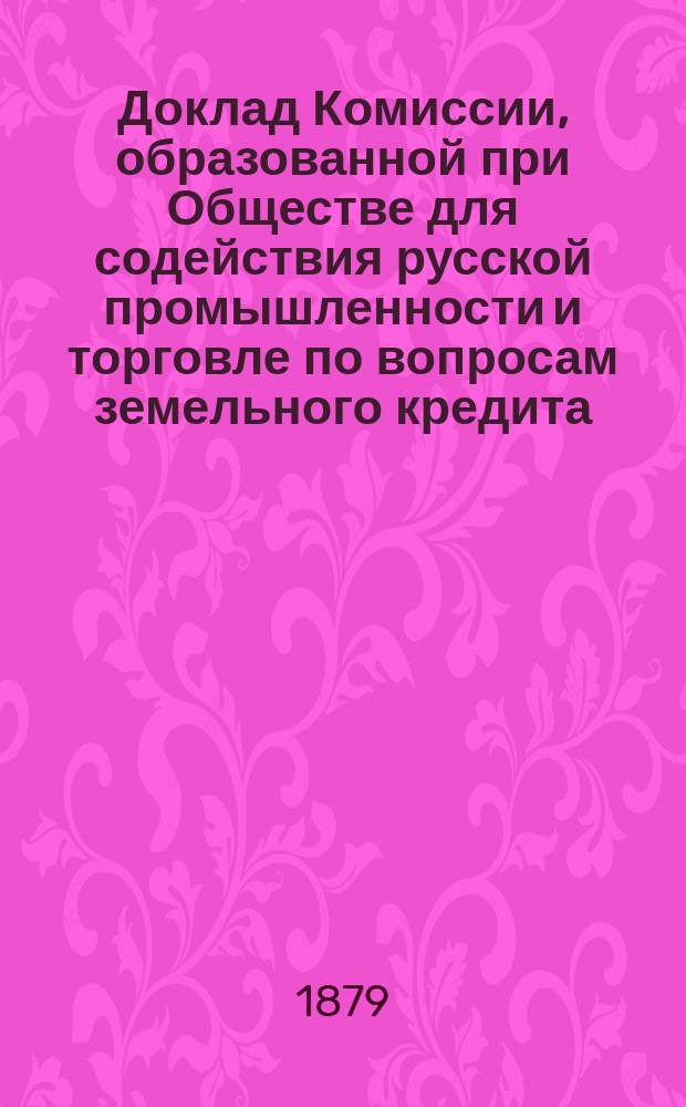Доклад Комиссии, образованной при Обществе для содействия русской промышленности и торговле по вопросам земельного кредита