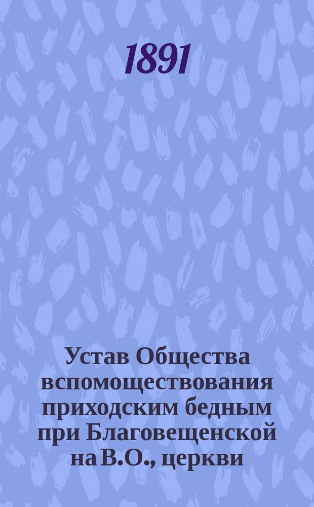 Устав Общества вспомоществования приходским бедным при Благовещенской на В.О., церкви (существующего с 1862 г.) : Утв. 16 авг. 1879 г. : (С изм. и доп. 1891 г.)