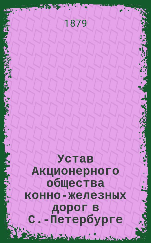 Устав Акционерного общества конно-железных дорог в С.-Петербурге : утвержден 13 августа 1876 г.
