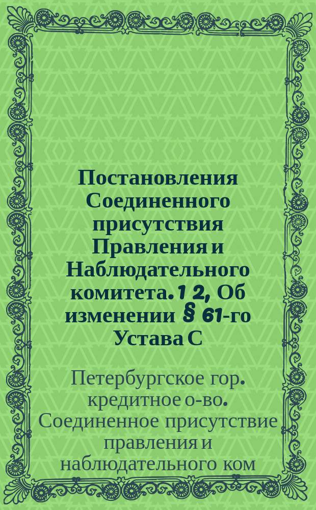 Постановления Соединенного присутствия Правления и Наблюдательного комитета. 1 2, Об изменении § 61-го Устава С.-Петербургского городского кредитного общества. О добавочном ассигновании на достройку дома и на его обмебелирование [и др.