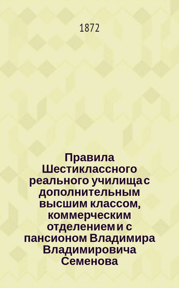 Правила Шестиклассного реального училища с дополнительным высшим классом, коммерческим отделением и с пансионом Владимира Владимировича Семенова