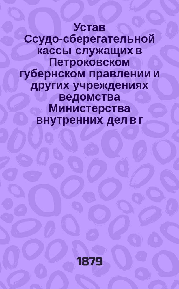 Устав Ссудо-сберегательной кассы служащих в Петроковском губернском правлении и других учреждениях ведомства Министерства внутренних дел в г. Петрокове : Утв. 20 марта 1879 г.