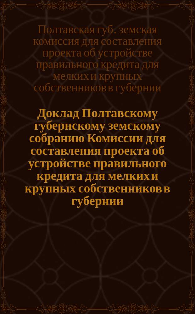 Доклад Полтавскому губернскому земскому собранию Комиссии для составления проекта об устройстве правильного кредита для мелких и крупных собственников в губернии