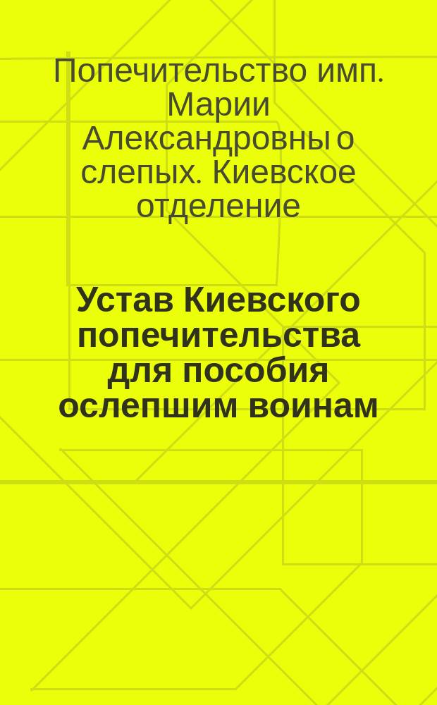 Устав Киевского попечительства для пособия ослепшим воинам : (Сост. на основании высочайше утв. 9 июля 1877 г. правил об учреждении попечительства для пособия нуждающимся воинам) : Утв. 23 нояб. 1879 г.