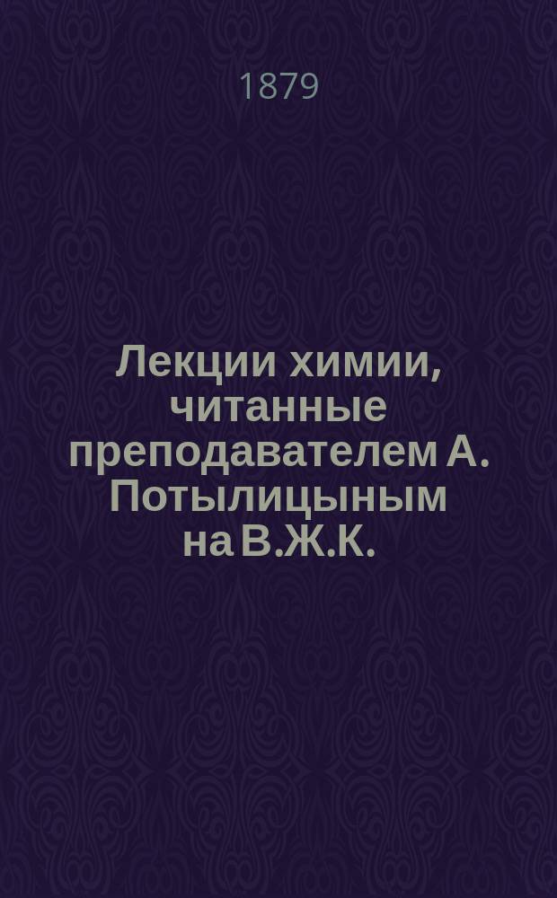 Лекции химии, читанные преподавателем А. Потылицыным на В.Ж.К. : Без его редакции