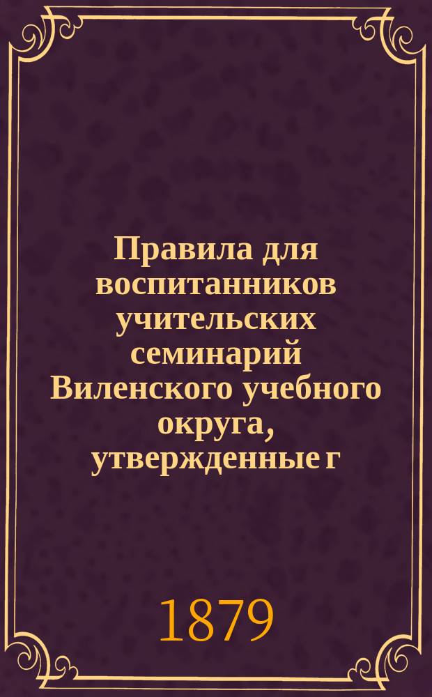 Правила для воспитанников учительских семинарий Виленского учебного округа, утвержденные г. управлявшим округом 1-го августа 1877 г., и сведения об успехах, прилежании, внимании и поведении воспитанника... класса Свислочской учительской семинарии