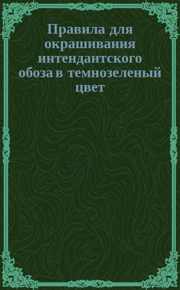 Правила для окрашивания интендантского обоза в темнозеленый цвет : К приказу по Воен. вед. 1879 г. № 179