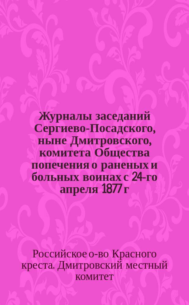 Журналы заседаний Сергиево-Посадского, ныне Дмитровского, комитета Общества попечения о раненых и больных воинах с 24-го апреля 1877 г. по 1-е ноября 1878 г.