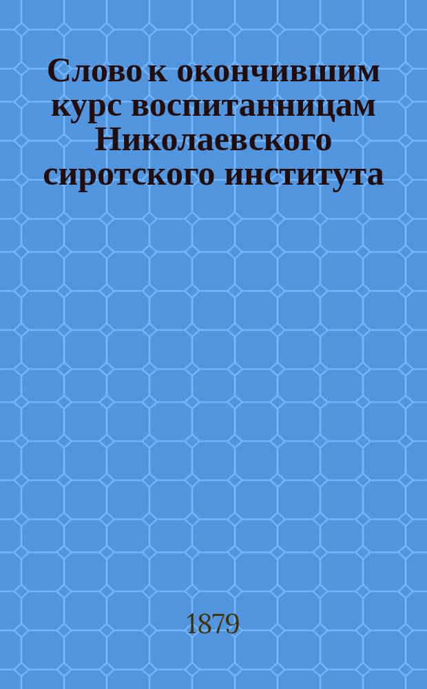 Слово к окончившим курс воспитанницам Николаевского сиротского института : Сказано в церкви Моск. воспит. дома 23 мая 1879 г. прот. Н.К. Протопоповым