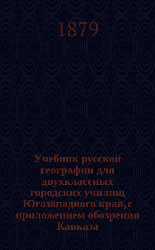 Учебник русской географии для двухклассных городских училищ Югозападного края, с приложением обозрения Кавказа, Сибири, среднеазиатских владений России и краткого обзора европейских государств и славянских земель