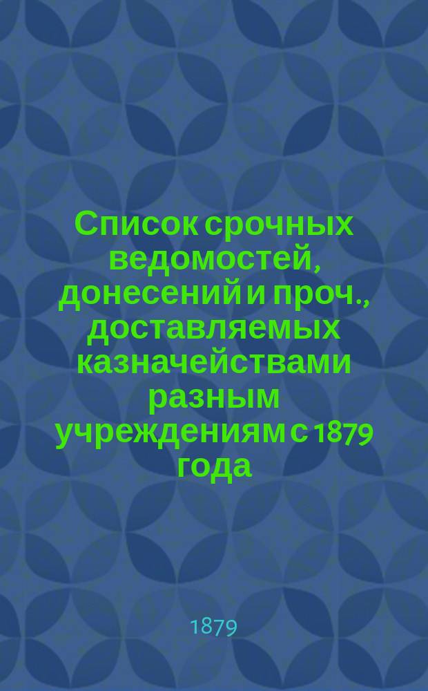 Список срочных ведомостей, донесений и проч., доставляемых казначействами разным учреждениям с 1879 года