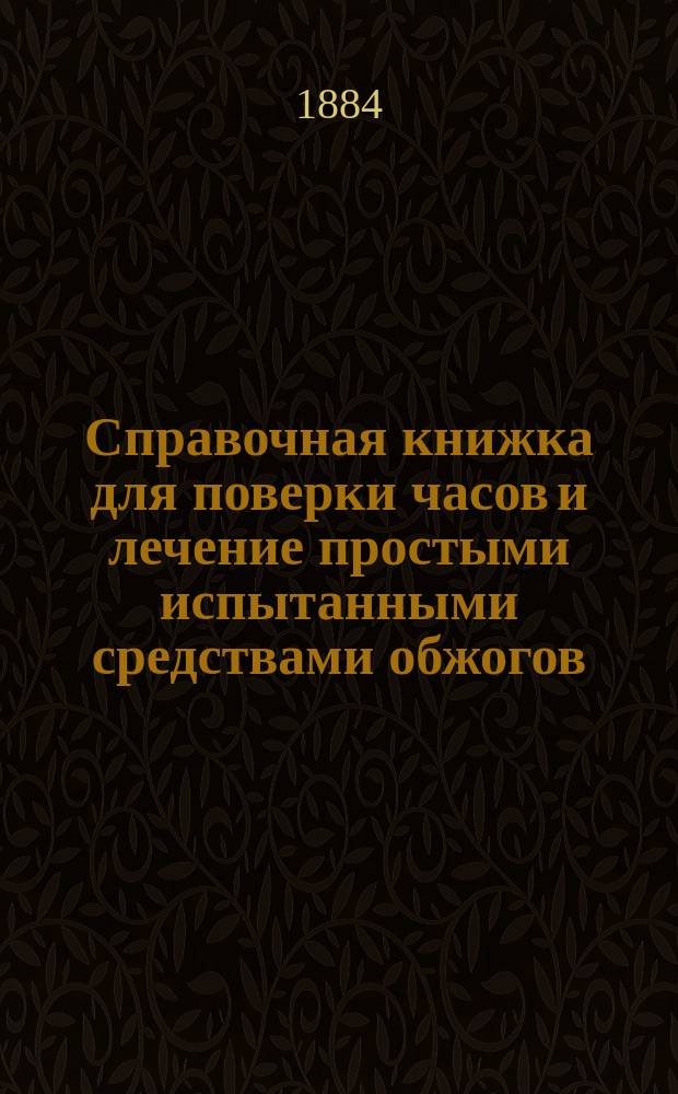 Справочная книжка для поверки часов и лечение простыми испытанными средствами обжогов, угара, зубной боли и проч.
