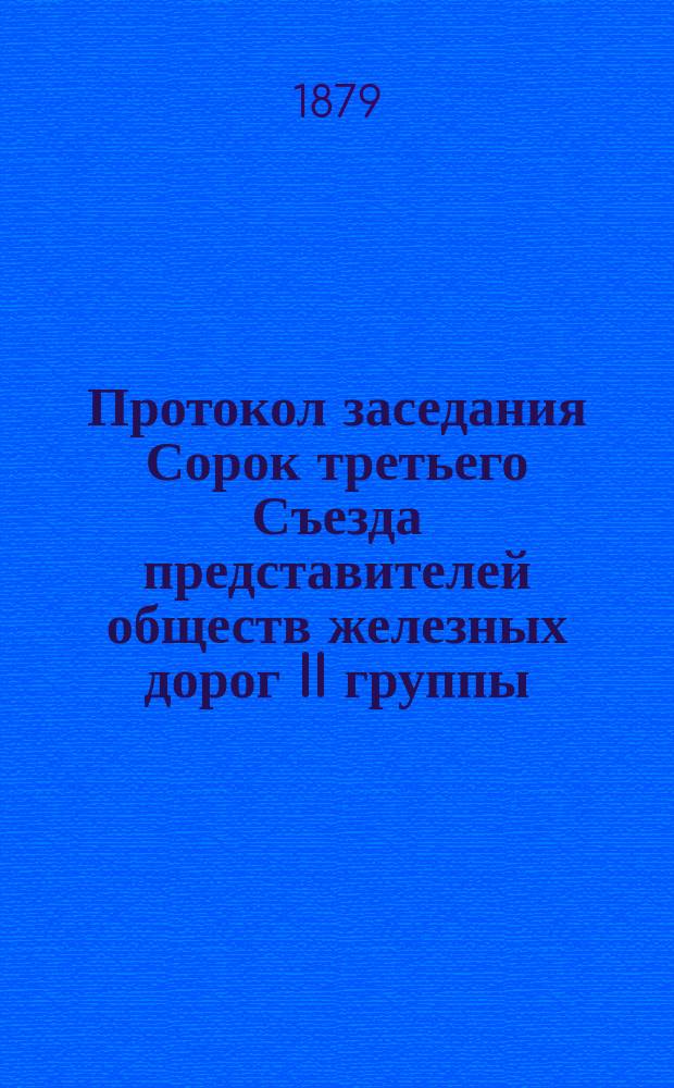 Протокол заседания Сорок третьего Съезда представителей обществ железных дорог II группы, бывшего в Москве... 13, 14, 15, 16 и 17 февраля 1879 года