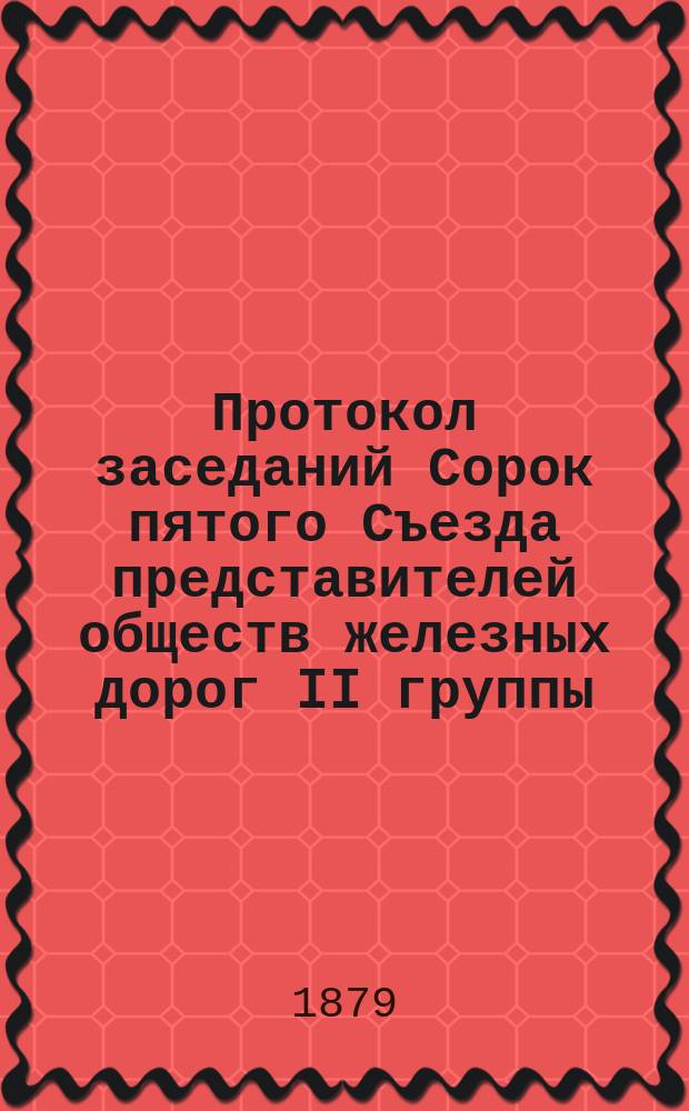 Протокол заседаний Сорок пятого Съезда представителей обществ железных дорог II группы, бывших в Москве... 30, 31 октября, 1 и 2 ноября 1879 года