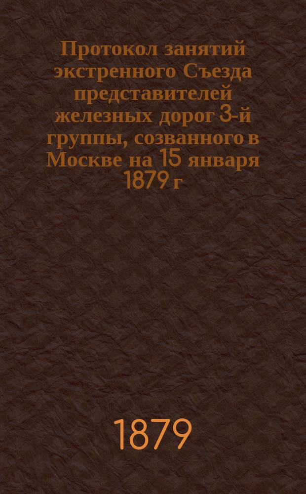 Протокол занятий экстренного Съезда представителей железных дорог 3-й группы, созванного в Москве на 15 января 1879 г. для обсуждения вопросов по применению утвержденного 26 декабря 1878 г. положения и изданных Министерством финансов правил о взимании с 1-го февраля 1879 г. Государственного сбора с пассажиров и грузов, перевозимых по железным дорогам большой скоростью