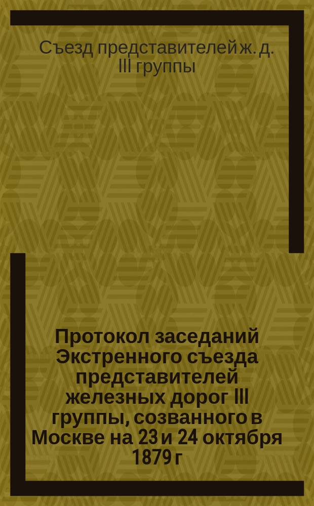 Протокол заседаний Экстренного съезда представителей железных дорог III группы, созванного в Москве на 23 и 24 октября 1879 г.