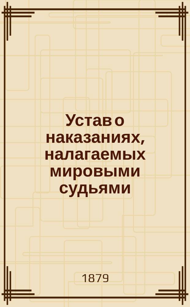 Устав о наказаниях, налагаемых мировыми судьями : С доп. по 1 янв. 1879 г. : С прил. мотивов и извлеч. из решений Уголов. кассац. деп. Сената