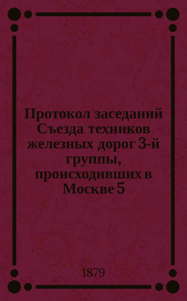 Протокол заседаний Съезда техников железных дорог 3-й группы, происходивших в Москве 5, 6 и 7 декабря 1878 года : С прил.