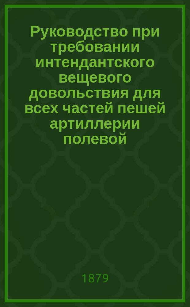 Руководство при требовании интендантского вещевого довольствия для всех частей пешей артиллерии полевой (батареи, кроме гвардейских и гренадерских, и парки), резервной, запасной и крепостной и артиллерийских команд, управлений и заведений