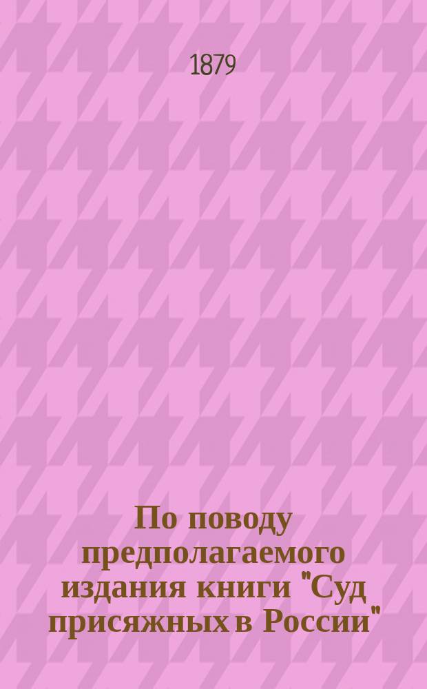 По поводу предполагаемого издания книги "Суд присяжных в России" : Посвящается вниманию присяж. заседателей, лиц судеб. ведомства, присяж. поверенных и всех интересующихся делом суда присяжных в России