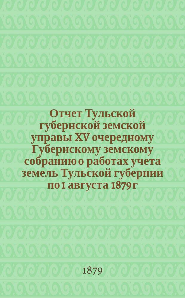 Отчет Тульской губернской земской управы XV очередному Губернскому земскому собранию о работах учета земель Тульской губернии по 1 августа 1879 г.