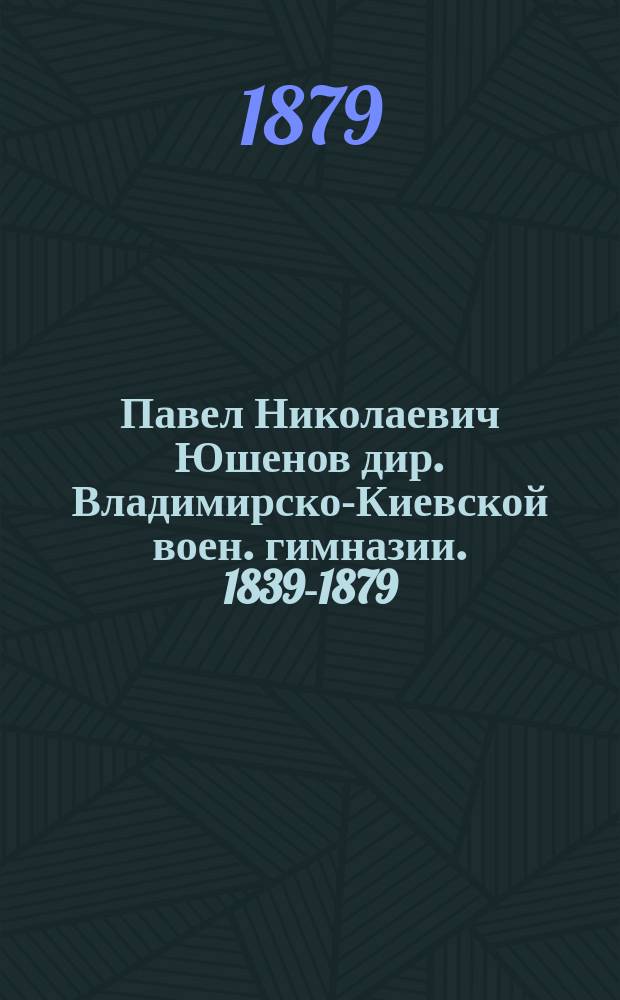 Павел Николаевич Юшенов [дир. Владимирско-Киевской воен. гимназии. 1839-1879] : Некролог